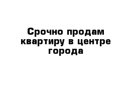 Срочно продам квартиру в центре города